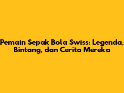 **Pemain Sepak Bola Swiss:** Legenda, Bintang, dan Cerita Mereka