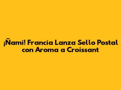 ¡Ñami! Francia Lanza Sello Postal con Aroma a Croissant