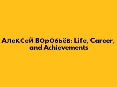 Алексей Воробьёв: Life, Career, and Achievements