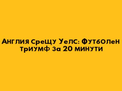 Англия срещу Уелс: Футболен триумф за 20 минути
