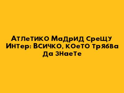 Атлетико Мадрид срещу Интер: Всичко, което трябва да знаете