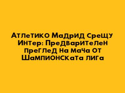 Атлетико Мадрид срещу Интер: Предварителен преглед на мача от Шампионската лига