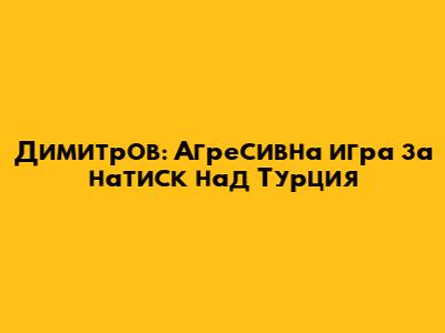 Димитров: Агресивна игра за натиск над Турция