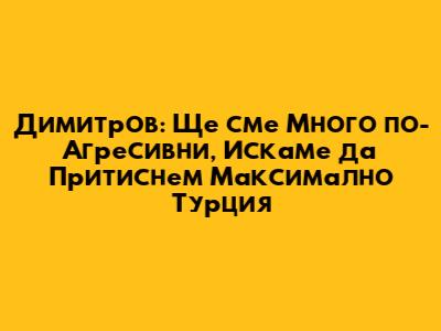 Димитров: Ще сме Много по-Агресивни, Искаме да Притиснем Максимално Турция