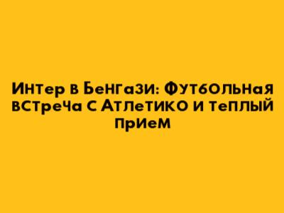 Интер в Бенгази: Футбольная встреча с Атлетико и теплый прием