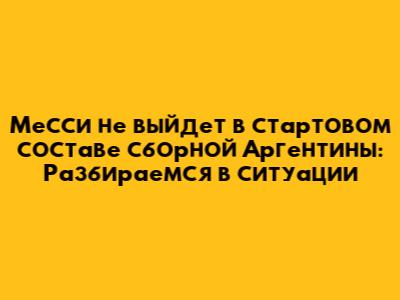Месси не выйдет в стартовом составе сборной Аргентины: Разбираемся в ситуации