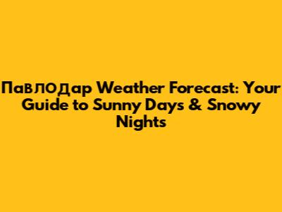 Павлодар Weather Forecast: Your Guide to Sunny Days & Snowy Nights