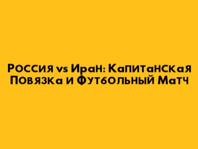 Россия vs Иран: Капитанская Повязка и Футбольный Матч