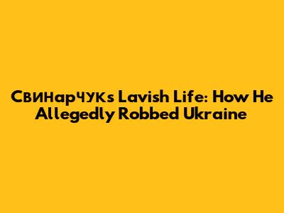 Свинарчук's Lavish Life: How He Allegedly Robbed Ukraine