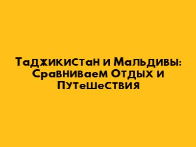 Таджикистан и Мальдивы: Сравниваем Отдых и Путешествия