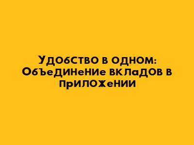 Удобство в одном: Объединение вкладов в приложении