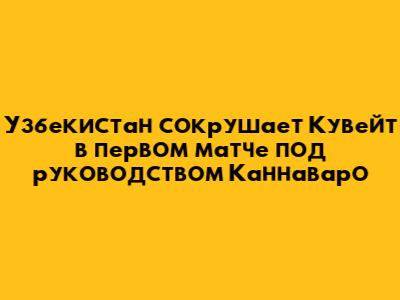 Узбекистан сокрушает Кувейт в первом матче под руководством Каннаваро