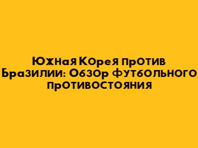 Южная Корея против Бразилии: Обзор футбольного противостояния