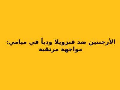 الأرجنتين ضد فنزويلا ودياً في ميامي: مواجهة مرتقبة