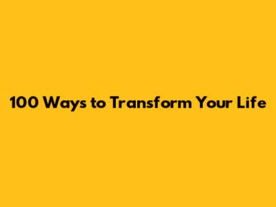 100 Ways to Transform Your Life