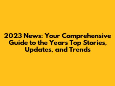 2023 News: Your Comprehensive Guide to the Year's Top Stories, Updates, and Trends