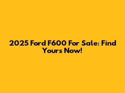 2025 Ford F600 For Sale: Find Yours Now!
