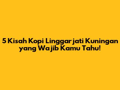 5 Kisah Kopi Linggarjati Kuningan yang Wajib Kamu Tahu!