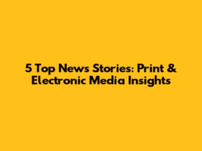 5 Top News Stories: Print & Electronic Media Insights