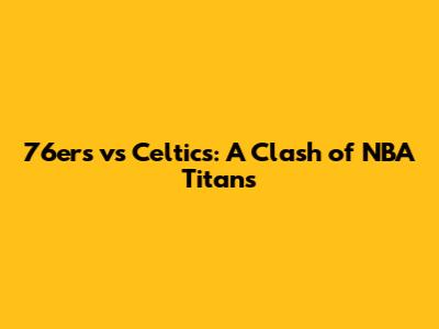76ers vs Celtics: A Clash of NBA Titans