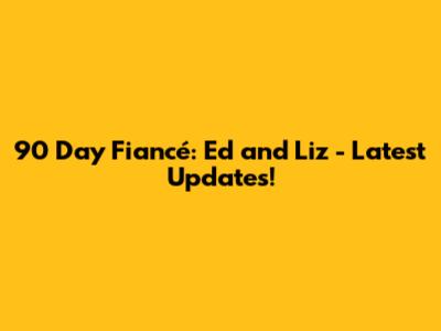 90 Day Fiancé: Ed and Liz - Latest Updates!