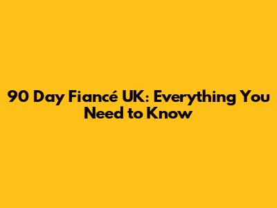90 Day Fiancé UK: Everything You Need to Know