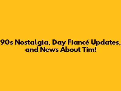 90s Nostalgia, Day Fiancé Updates, and News About Tim!