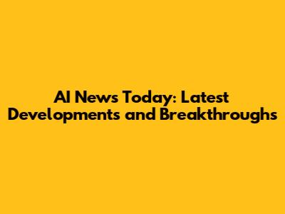 AI News Today: Latest Developments and Breakthroughs