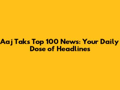 Aaj Tak's Top 100 News: Your Daily Dose of Headlines