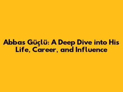Abbas Güçlü: A Deep Dive into His Life, Career, and Influence