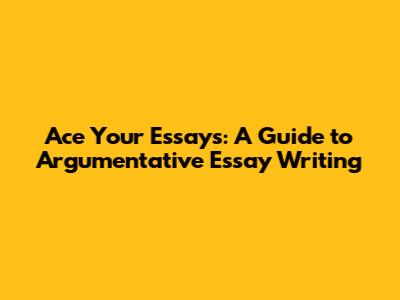Ace Your Essays: A Guide to Argumentative Essay Writing