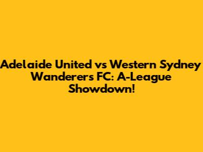 Adelaide United vs Western Sydney Wanderers FC: A-League Showdown!