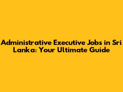 Administrative Executive Jobs in Sri Lanka: Your Ultimate Guide