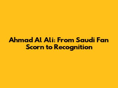 Ahmad Al Ali: From Saudi Fan Scorn to Recognition