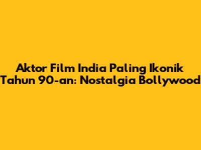 Aktor Film India Paling Ikonik Tahun 90-an: Nostalgia Bollywood