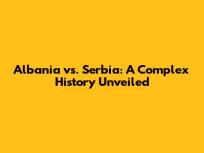 Albania vs. Serbia: A Complex History Unveiled