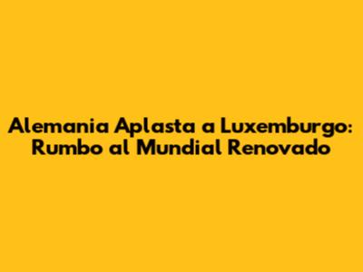 Alemania Aplasta a Luxemburgo: Rumbo al Mundial Renovado