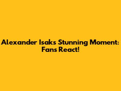 Alexander Isak's Stunning Moment: Fans React!