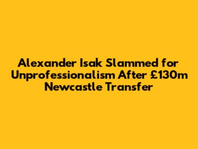 Alexander Isak Slammed for 'Unprofessionalism' After £130m Newcastle Transfer