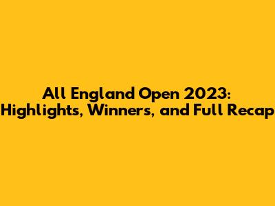 All England Open 2023: Highlights, Winners, and Full Recap