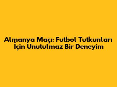 Almanya Maçı: Futbol Tutkunları İçin Unutulmaz Bir Deneyim