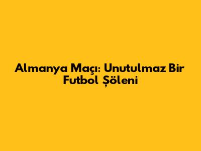 Almanya Maçı: Unutulmaz Bir Futbol Şöleni