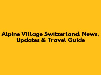 Alpine Village Switzerland: News, Updates & Travel Guide