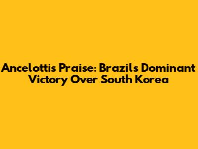 Ancelotti's Praise: Brazil's Dominant Victory Over South Korea