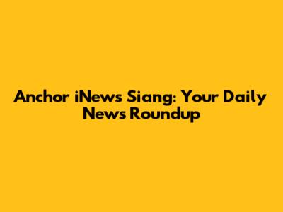 Anchor iNews Siang: Your Daily News Roundup