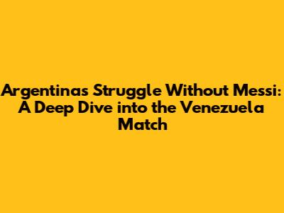 Argentina's Struggle Without Messi: A Deep Dive into the Venezuela Match