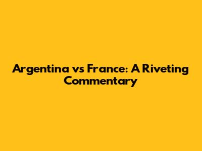 Argentina vs France: A Riveting Commentary