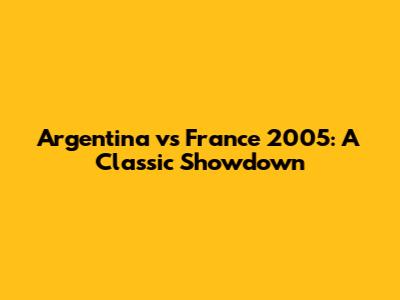 Argentina vs France 2005: A Classic Showdown