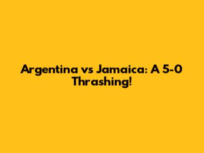 Argentina vs Jamaica: A 5-0 Thrashing!