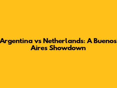 Argentina vs Netherlands: A Buenos Aires Showdown